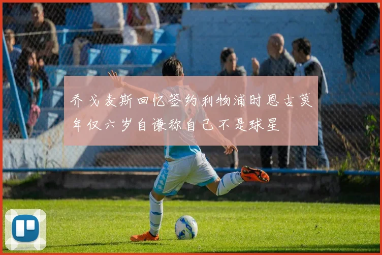 乔戈麦斯回忆签约利物浦时恩古莫年仅六岁自谦称自己不是球星