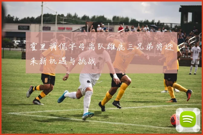 霍里调侃字母离队雄鹿三兄弟将迎来新机遇与挑战