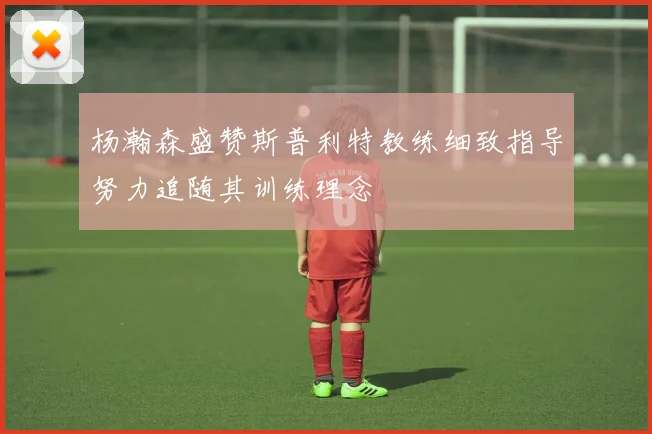 杨瀚森盛赞斯普利特教练细致指导努力追随其训练理念