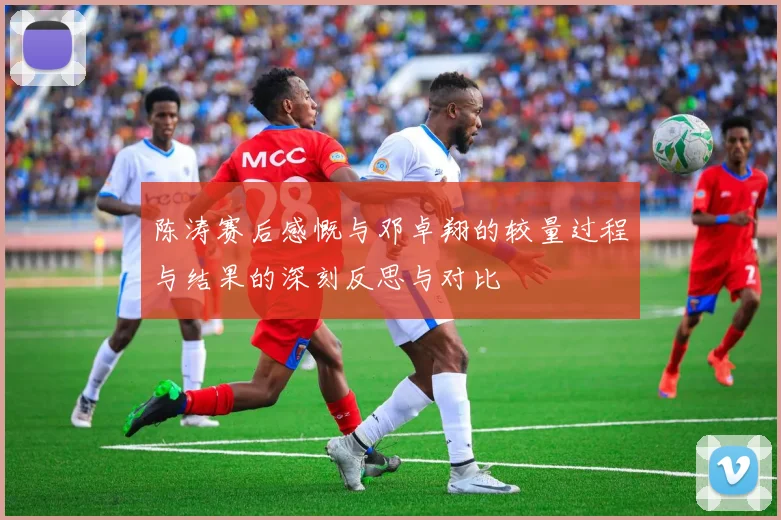 陈涛赛后感慨与邓卓翔的较量过程与结果的深刻反思与对比