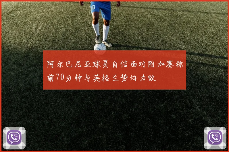阿尔巴尼亚球员自信面对附加赛称前70分钟与英格兰势均力敌