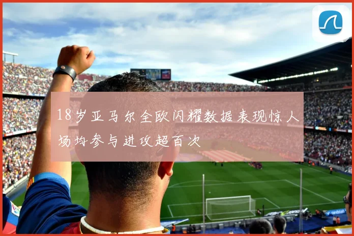 18岁亚马尔全欧闪耀数据表现惊人场均参与进攻超百次