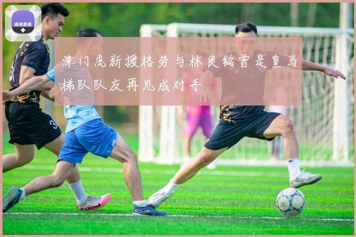 津门虎新援格劳与林良铭曾是皇马梯队队友再见成对手