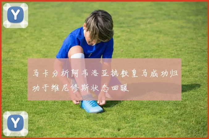 马卡分析阿韦洛亚执教皇马成功归功于维尼修斯状态回暖