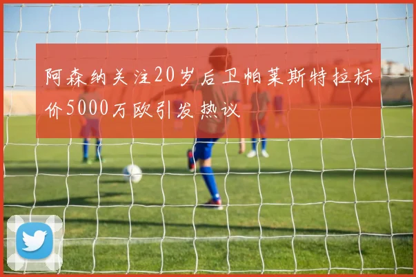 阿森纳关注20岁后卫帕莱斯特拉标价5000万欧引发热议