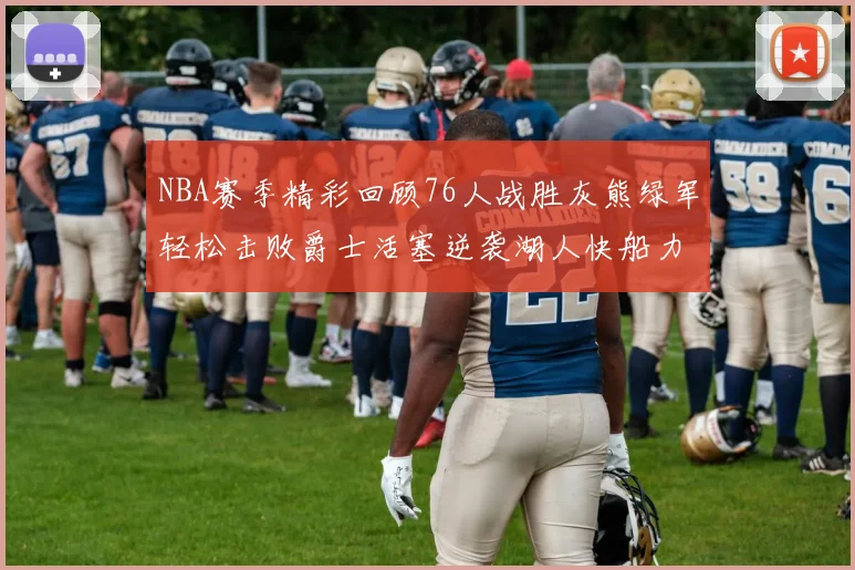 NBA赛季精彩回顾76人战胜灰熊绿军轻松击败爵士活塞逆袭湖人快船力克国王