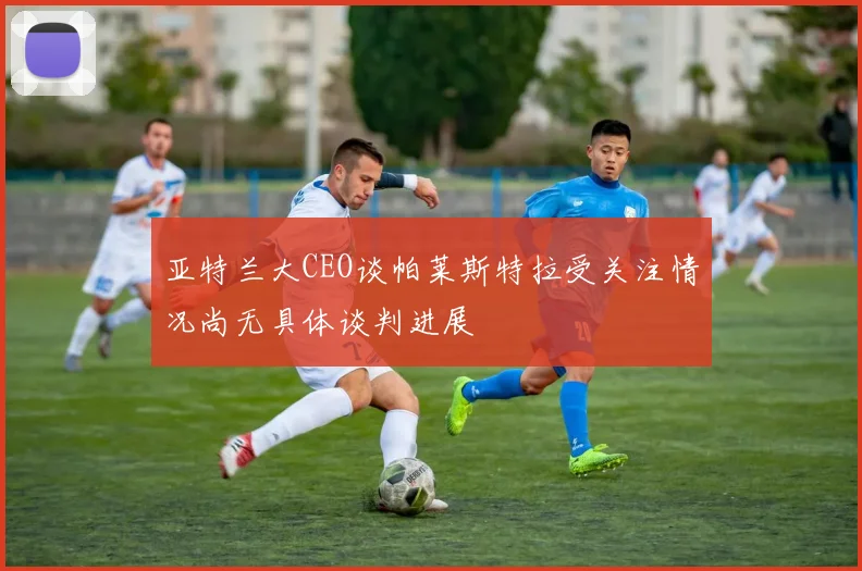 亚特兰大CEO谈帕莱斯特拉受关注情况尚无具体谈判进展