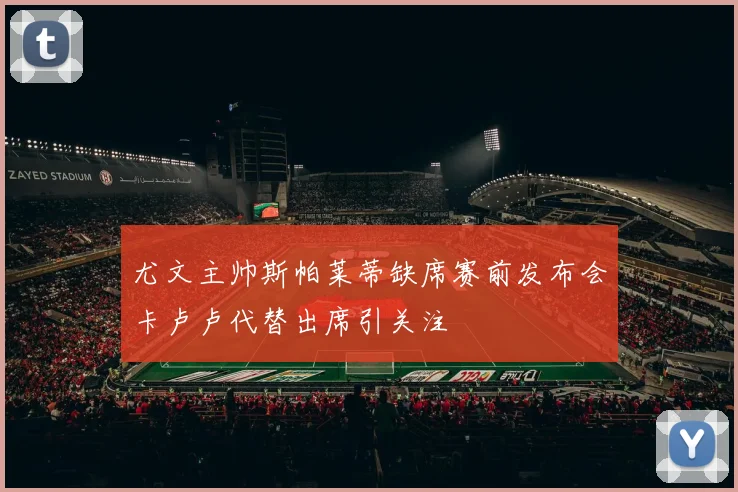尤文主帅斯帕莱蒂缺席赛前发布会卡卢卢代替出席引关注