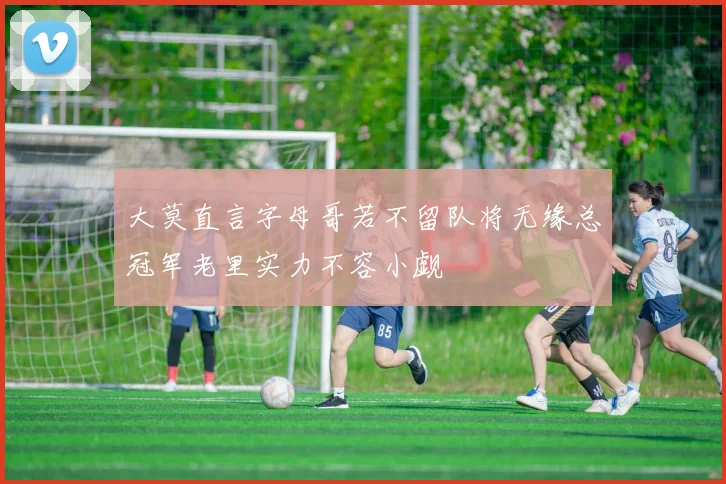 大莫直言字母哥若不留队将无缘总冠军老里实力不容小觑