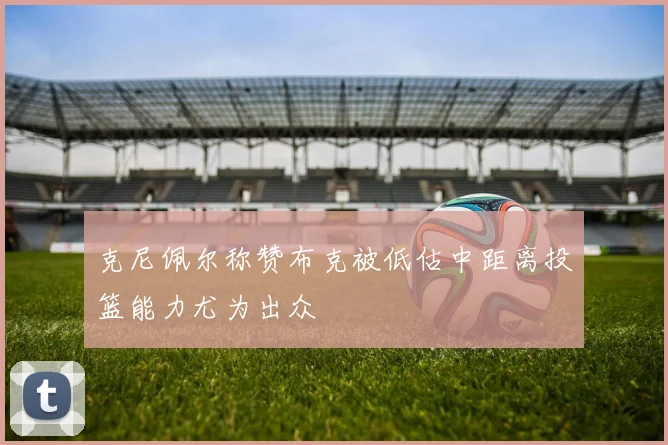 克尼佩尔称赞布克被低估中距离投篮能力尤为出众
