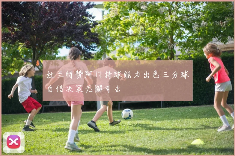 杜兰特赞阿门持球能力出色三分球自信决策无懈可击