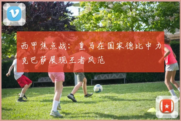 西甲焦点战：皇马在国家德比中力克巴萨展现王者风范