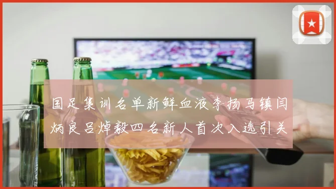 国足集训名单新鲜血液李扬马镇闫炳良吕焯毅四名新人首次入选引关注