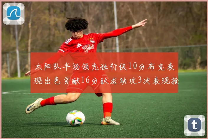 太阳队半场领先独行侠10分布克表现出色贡献16分狄龙助攻3次表现抢眼