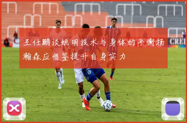 王仕鹏谈姚明技术与身体的平衡杨瀚森应借鉴提升自身实力