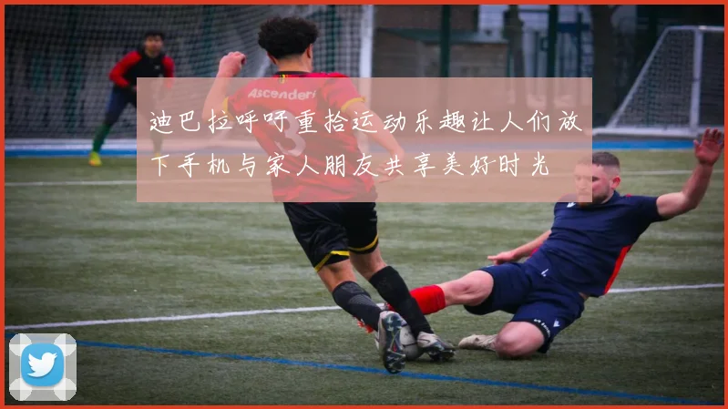 迪巴拉呼吁重拾运动乐趣让人们放下手机与家人朋友共享美好时光