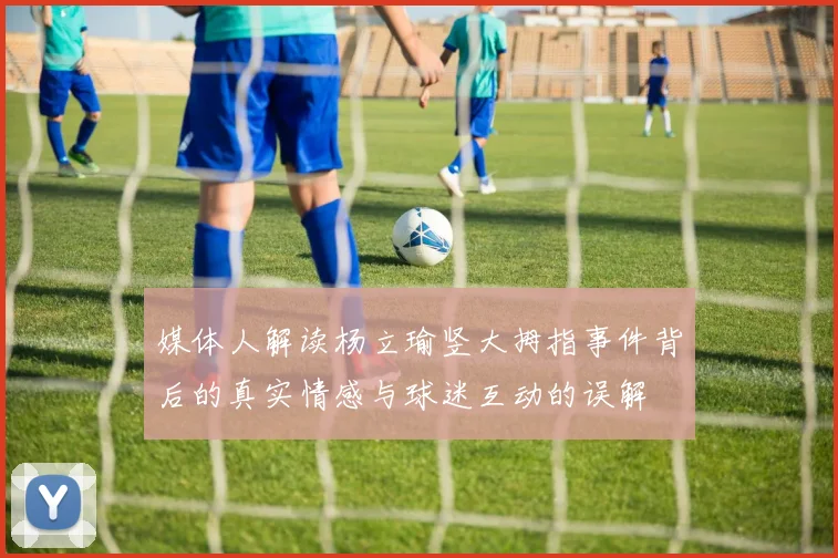 媒体人解读杨立瑜竖大拇指事件背后的真实情感与球迷互动的误解