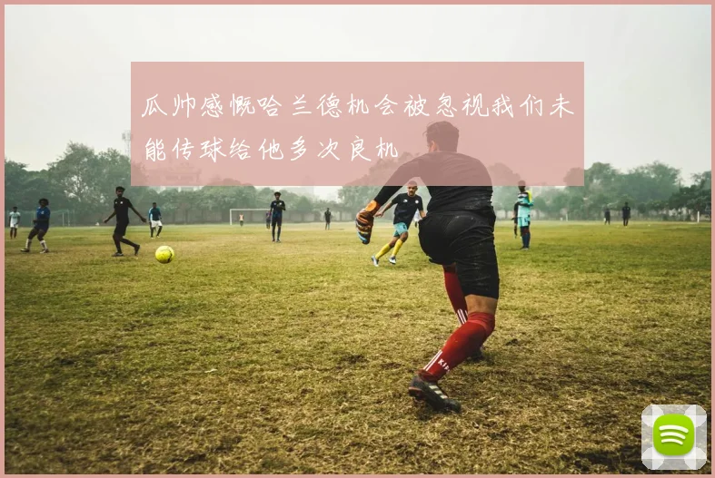 瓜帅感慨哈兰德机会被忽视我们未能传球给他多次良机