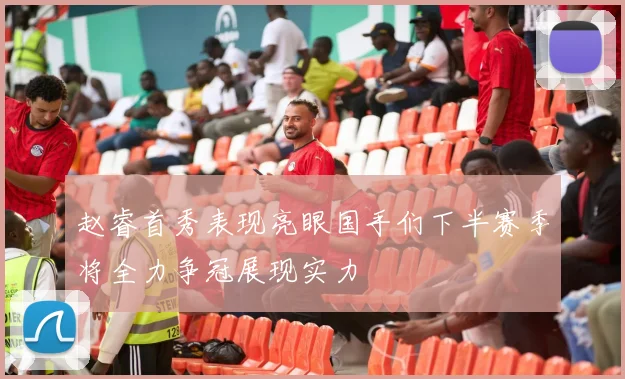 赵睿首秀表现亮眼国手们下半赛季将全力争冠展现实力