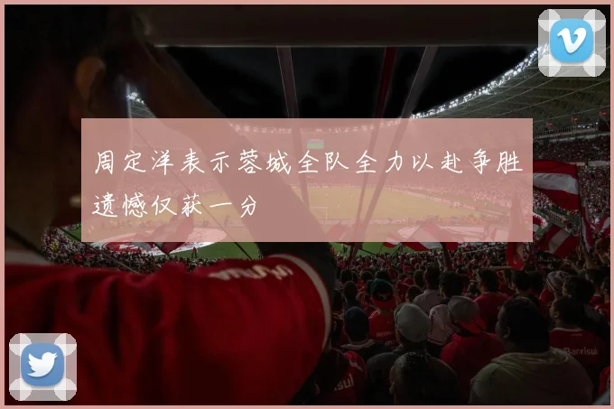 周定洋表示蓉城全队全力以赴争胜遗憾仅获一分