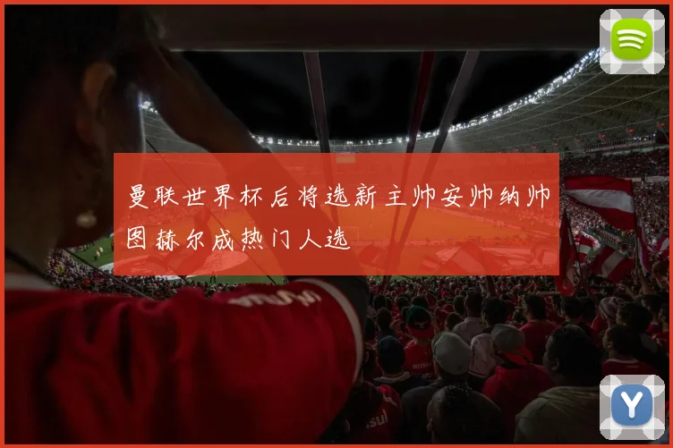 曼联世界杯后将选新主帅安帅纳帅图赫尔成热门人选
