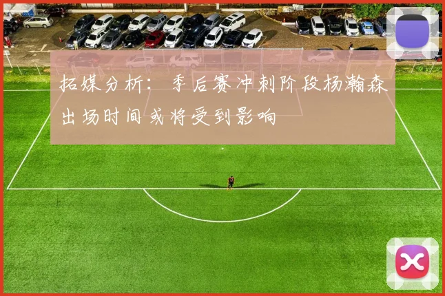 拓媒分析：季后赛冲刺阶段杨瀚森出场时间或将受到影响
