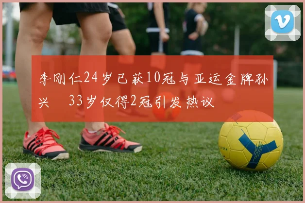 李刚仁24岁已获10冠与亚运金牌孙兴慜33岁仅得2冠引发热议