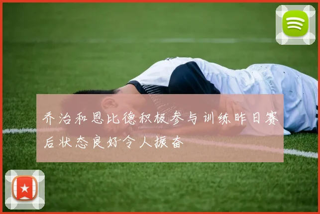 乔治和恩比德积极参与训练昨日赛后状态良好令人振奋