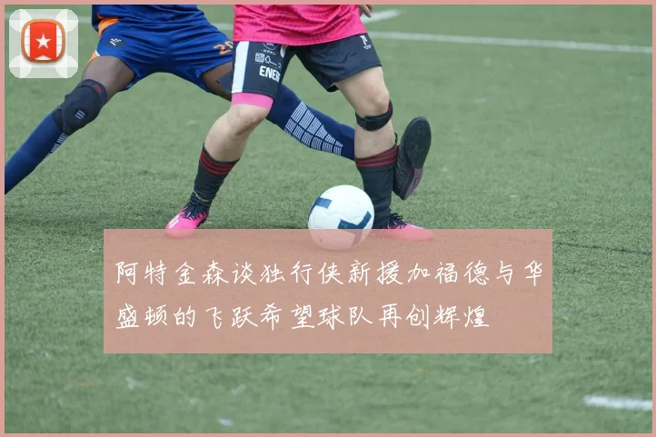 阿特金森谈独行侠新援加福德与华盛顿的飞跃希望球队再创辉煌