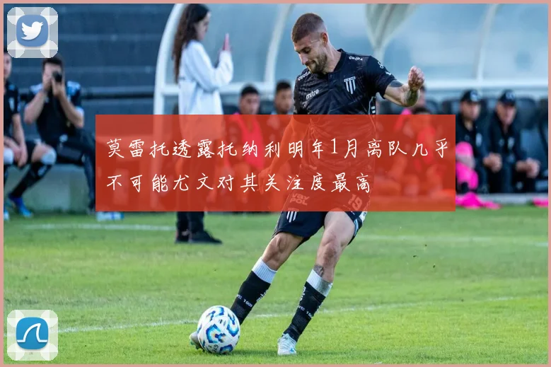 莫雷托透露托纳利明年1月离队几乎不可能尤文对其关注度最高