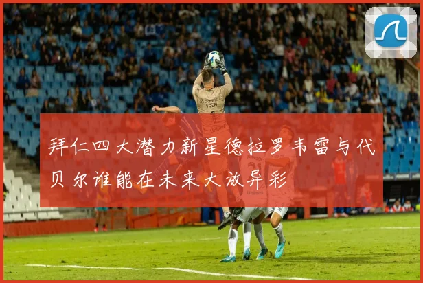 拜仁四大潜力新星德拉罗韦雷与代贝尔谁能在未来大放异彩