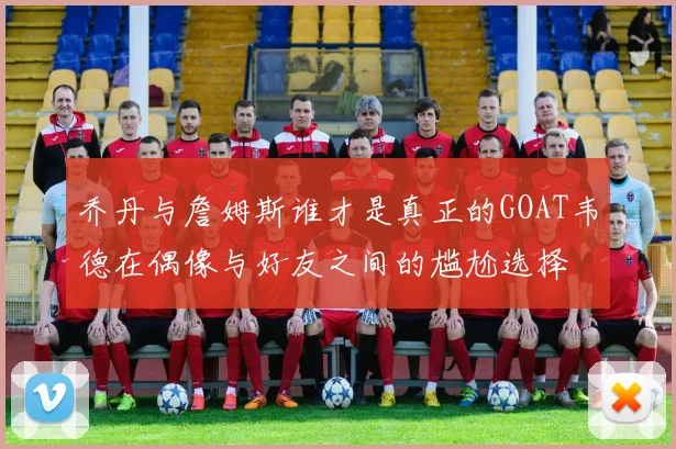 乔丹与詹姆斯谁才是真正的GOAT韦德在偶像与好友之间的尴尬选择