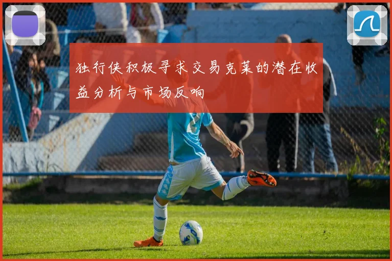 独行侠积极寻求交易克莱的潜在收益分析与市场反响