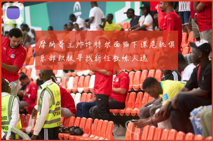摩纳哥主帅许特尔面临下课危机俱乐部积极寻找新任教练人选