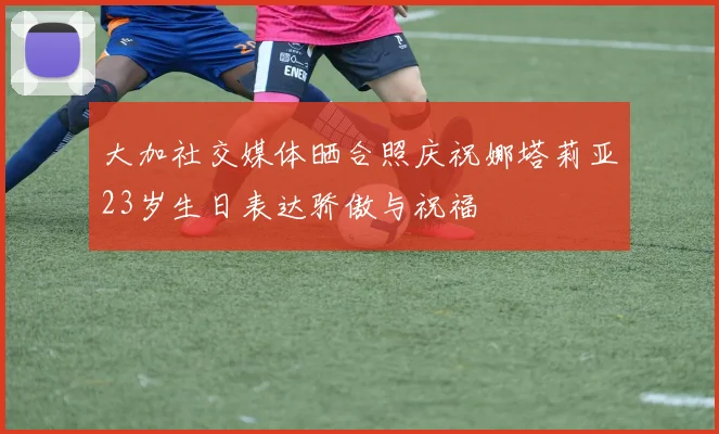 大加社交媒体晒合照庆祝娜塔莉亚23岁生日表达骄傲与祝福