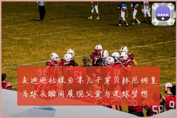麦迪逊社媒分享儿子穿贝林厄姆皇马球衣瞬间展现父爱与足球梦想