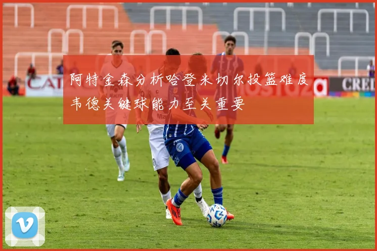 阿特金森分析哈登米切尔投篮难度韦德关键球能力至关重要