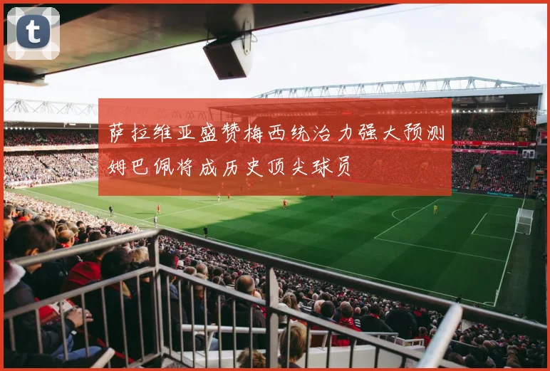 萨拉维亚盛赞梅西统治力强大预测姆巴佩将成历史顶尖球员
