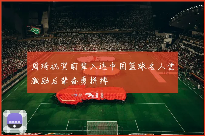 周琦祝贺前辈入选中国篮球名人堂激励后辈奋勇拼搏