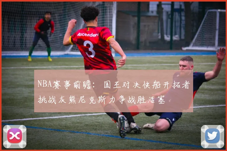 NBA赛事前瞻：国王对决快船开拓者挑战灰熊尼克斯力争战胜活塞