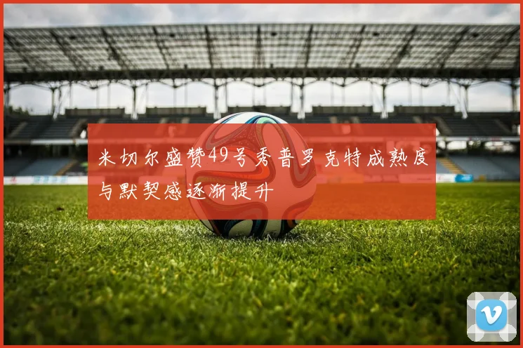 米切尔盛赞49号秀普罗克特成熟度与默契感逐渐提升