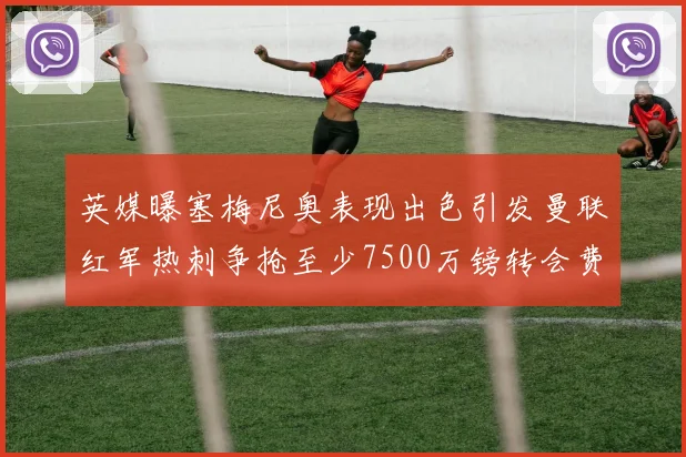 英媒曝塞梅尼奥表现出色引发曼联红军热刺争抢至少7500万镑转会费
