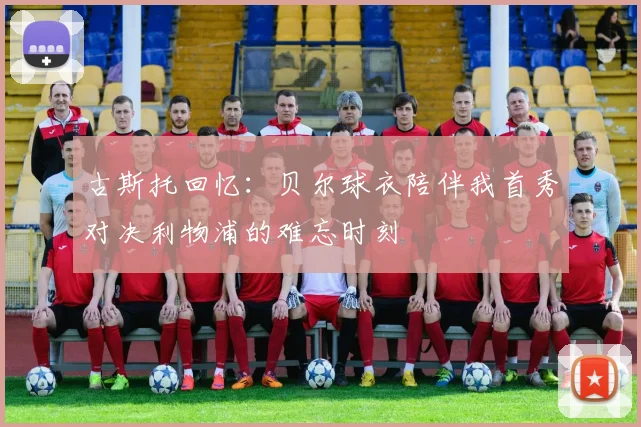 古斯托回忆：贝尔球衣陪伴我首秀对决利物浦的难忘时刻