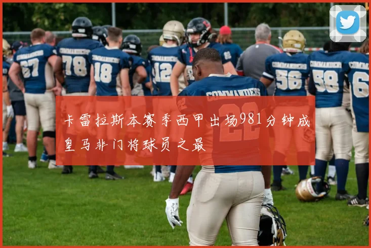 卡雷拉斯本赛季西甲出场981分钟成皇马非门将球员之最